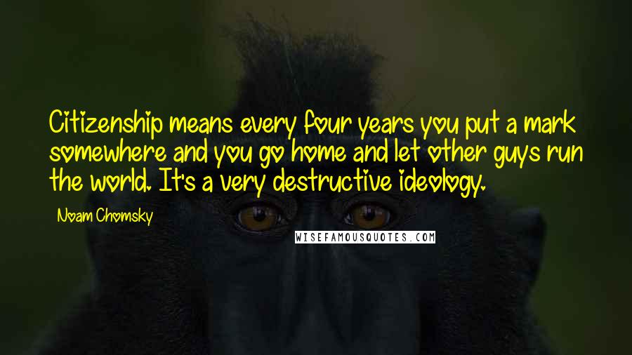 Noam Chomsky Quotes: Citizenship means every four years you put a mark somewhere and you go home and let other guys run the world. It's a very destructive ideology.