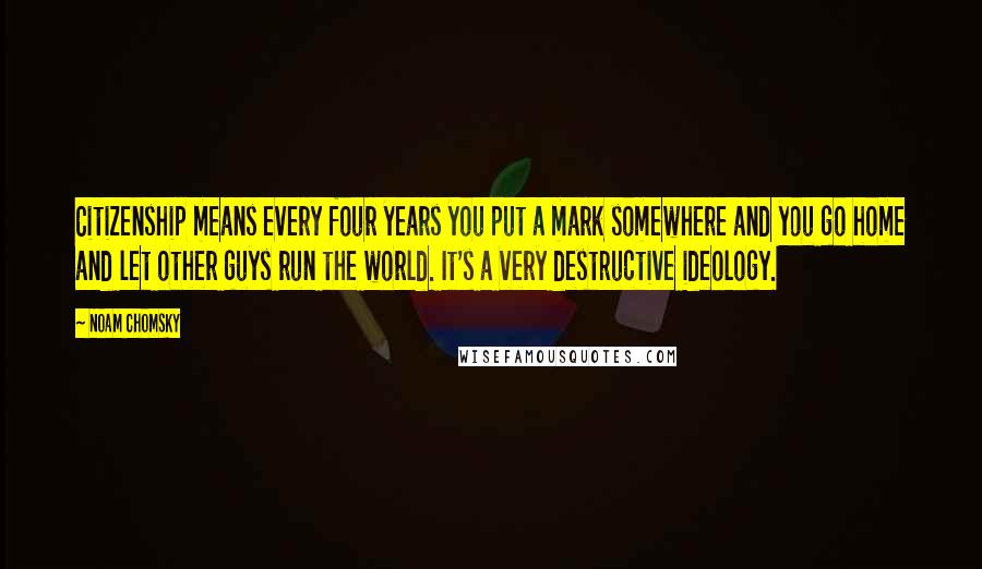 Noam Chomsky Quotes: Citizenship means every four years you put a mark somewhere and you go home and let other guys run the world. It's a very destructive ideology.