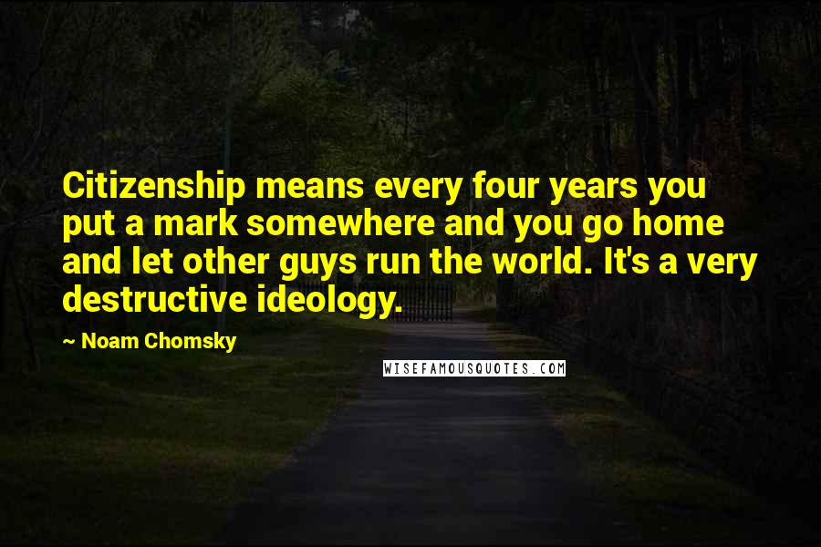 Noam Chomsky Quotes: Citizenship means every four years you put a mark somewhere and you go home and let other guys run the world. It's a very destructive ideology.