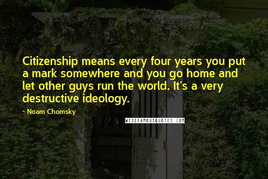 Noam Chomsky Quotes: Citizenship means every four years you put a mark somewhere and you go home and let other guys run the world. It's a very destructive ideology.
