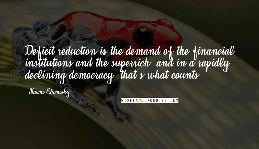 Noam Chomsky Quotes: Deficit reduction is the demand of the financial institutions and the superrich, and in a rapidly declining democracy, that's what counts.