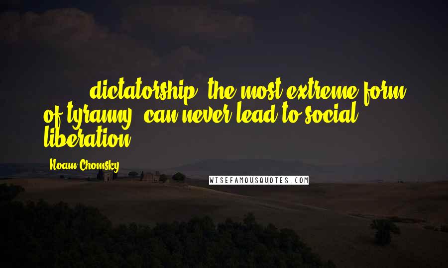 Noam Chomsky Quotes: [ ... ] dictatorship, the most extreme form of tyranny, can never lead to social liberation.