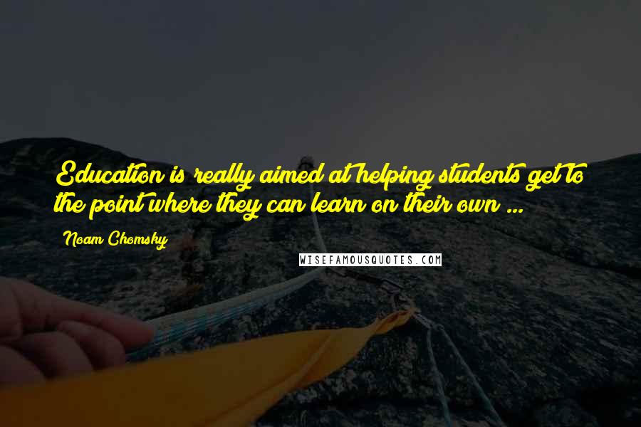 Noam Chomsky Quotes: Education is really aimed at helping students get to the point where they can learn on their own ...