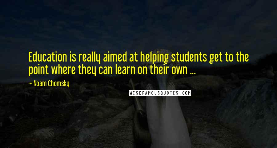 Noam Chomsky Quotes: Education is really aimed at helping students get to the point where they can learn on their own ...