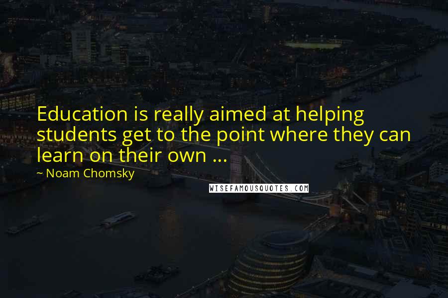 Noam Chomsky Quotes: Education is really aimed at helping students get to the point where they can learn on their own ...