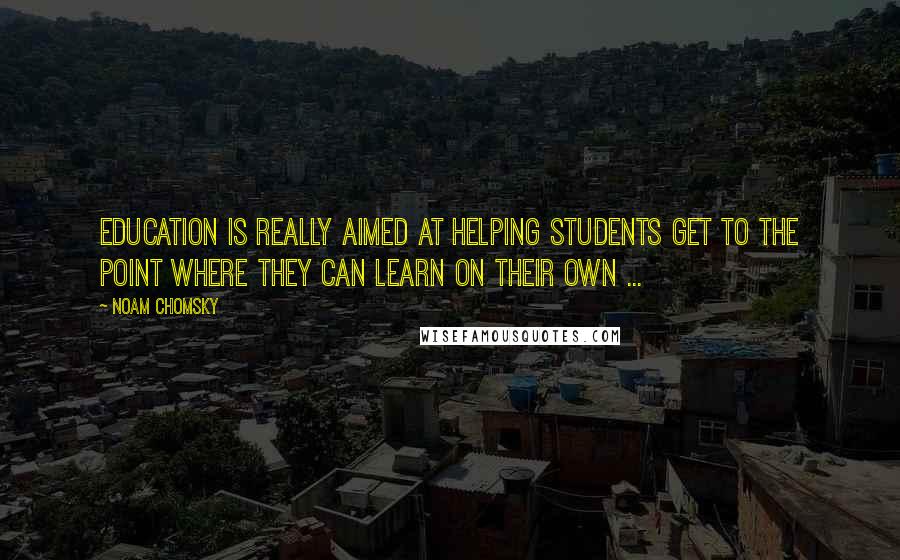 Noam Chomsky Quotes: Education is really aimed at helping students get to the point where they can learn on their own ...