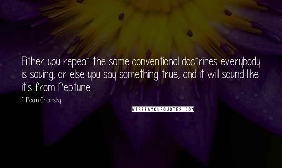 Noam Chomsky Quotes: Either you repeat the same conventional doctrines everybody is saying, or else you say something true, and it will sound like it's from Neptune.