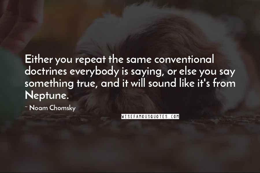 Noam Chomsky Quotes: Either you repeat the same conventional doctrines everybody is saying, or else you say something true, and it will sound like it's from Neptune.