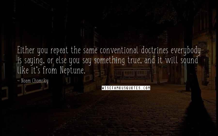 Noam Chomsky Quotes: Either you repeat the same conventional doctrines everybody is saying, or else you say something true, and it will sound like it's from Neptune.