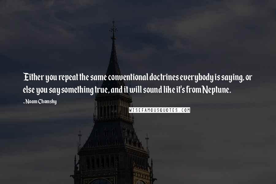Noam Chomsky Quotes: Either you repeat the same conventional doctrines everybody is saying, or else you say something true, and it will sound like it's from Neptune.