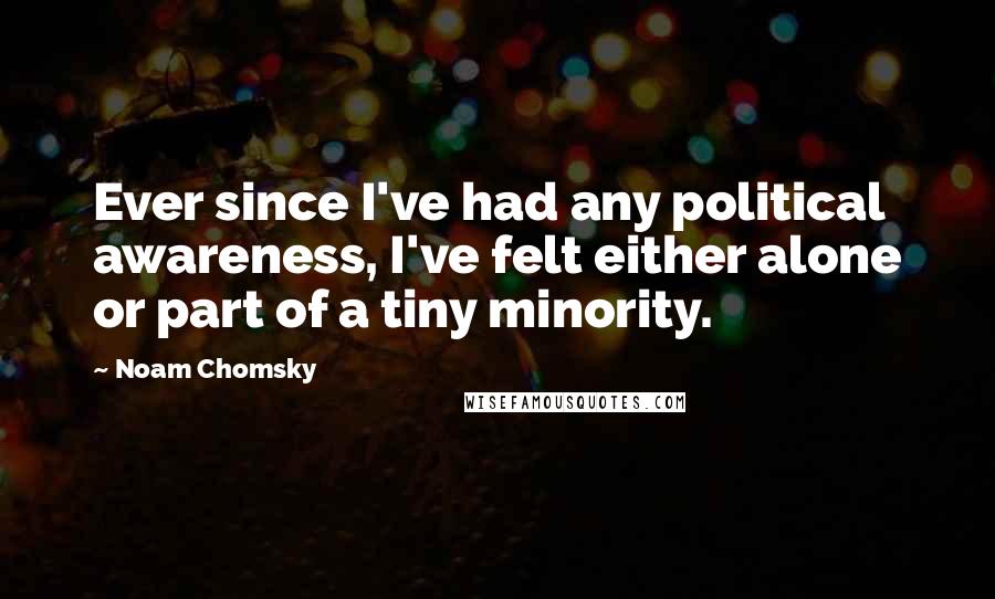 Noam Chomsky Quotes: Ever since I've had any political awareness, I've felt either alone or part of a tiny minority.