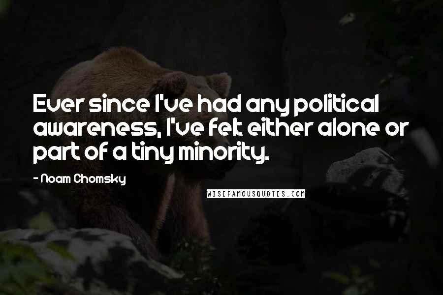 Noam Chomsky Quotes: Ever since I've had any political awareness, I've felt either alone or part of a tiny minority.