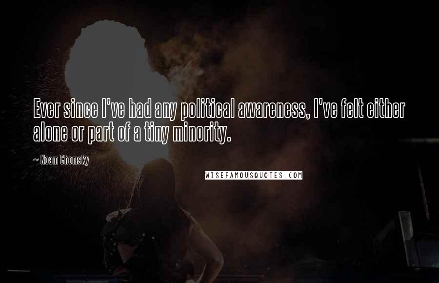Noam Chomsky Quotes: Ever since I've had any political awareness, I've felt either alone or part of a tiny minority.