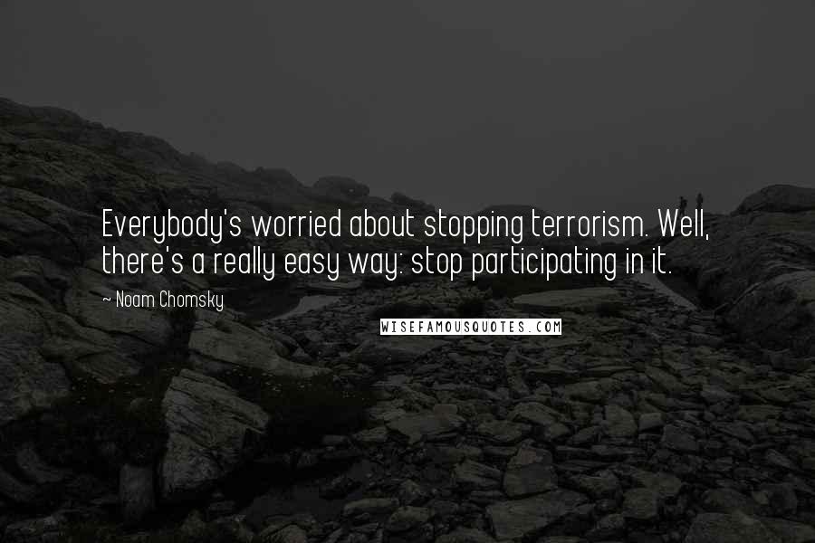 Noam Chomsky Quotes: Everybody's worried about stopping terrorism. Well, there's a really easy way: stop participating in it.