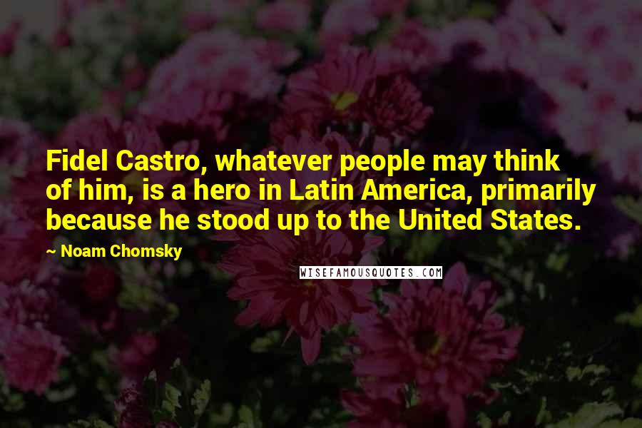 Noam Chomsky Quotes: Fidel Castro, whatever people may think of him, is a hero in Latin America, primarily because he stood up to the United States.