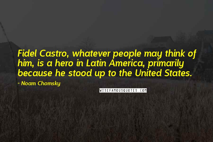 Noam Chomsky Quotes: Fidel Castro, whatever people may think of him, is a hero in Latin America, primarily because he stood up to the United States.