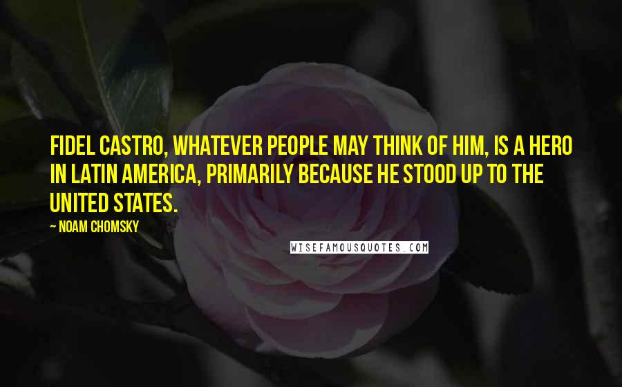 Noam Chomsky Quotes: Fidel Castro, whatever people may think of him, is a hero in Latin America, primarily because he stood up to the United States.