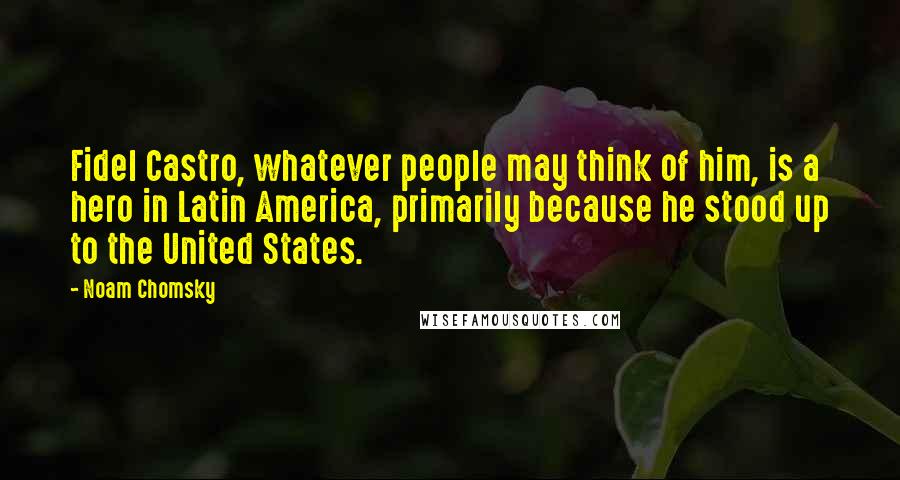 Noam Chomsky Quotes: Fidel Castro, whatever people may think of him, is a hero in Latin America, primarily because he stood up to the United States.