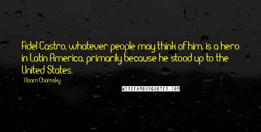 Noam Chomsky Quotes: Fidel Castro, whatever people may think of him, is a hero in Latin America, primarily because he stood up to the United States.