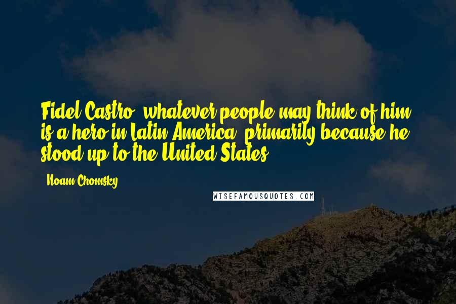 Noam Chomsky Quotes: Fidel Castro, whatever people may think of him, is a hero in Latin America, primarily because he stood up to the United States.