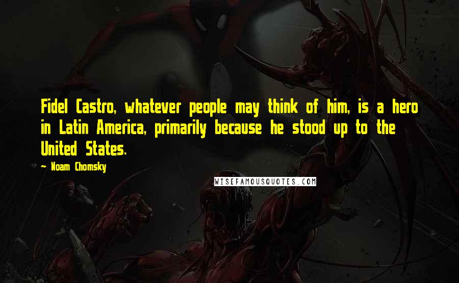 Noam Chomsky Quotes: Fidel Castro, whatever people may think of him, is a hero in Latin America, primarily because he stood up to the United States.