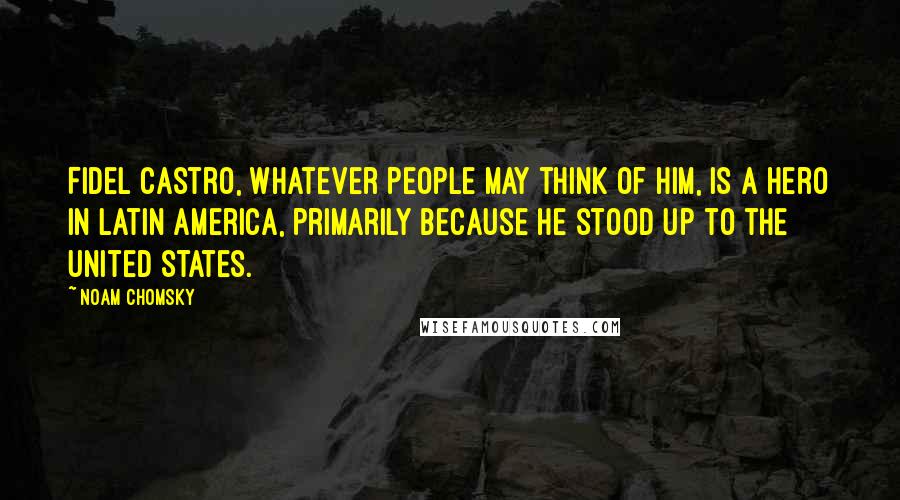 Noam Chomsky Quotes: Fidel Castro, whatever people may think of him, is a hero in Latin America, primarily because he stood up to the United States.