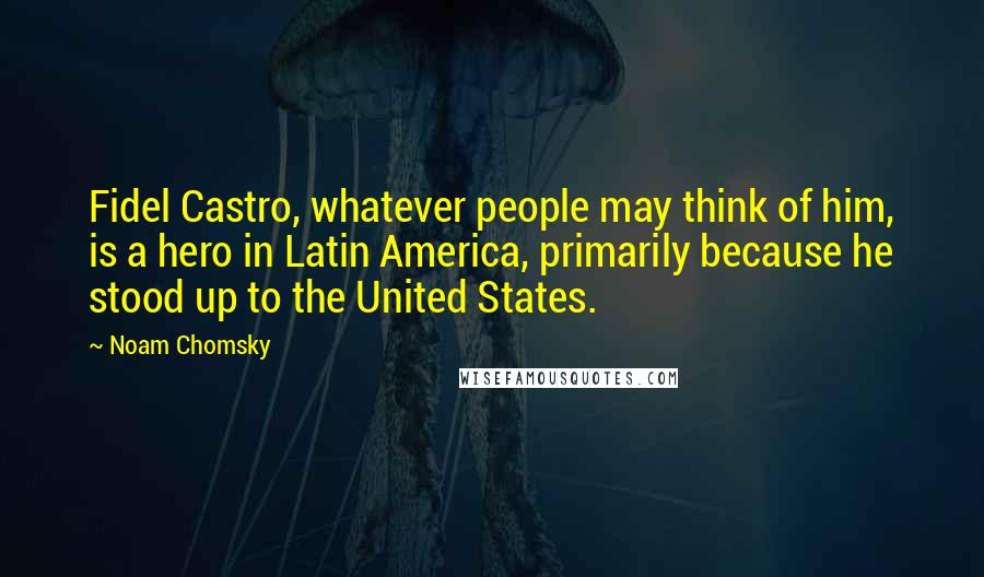 Noam Chomsky Quotes: Fidel Castro, whatever people may think of him, is a hero in Latin America, primarily because he stood up to the United States.