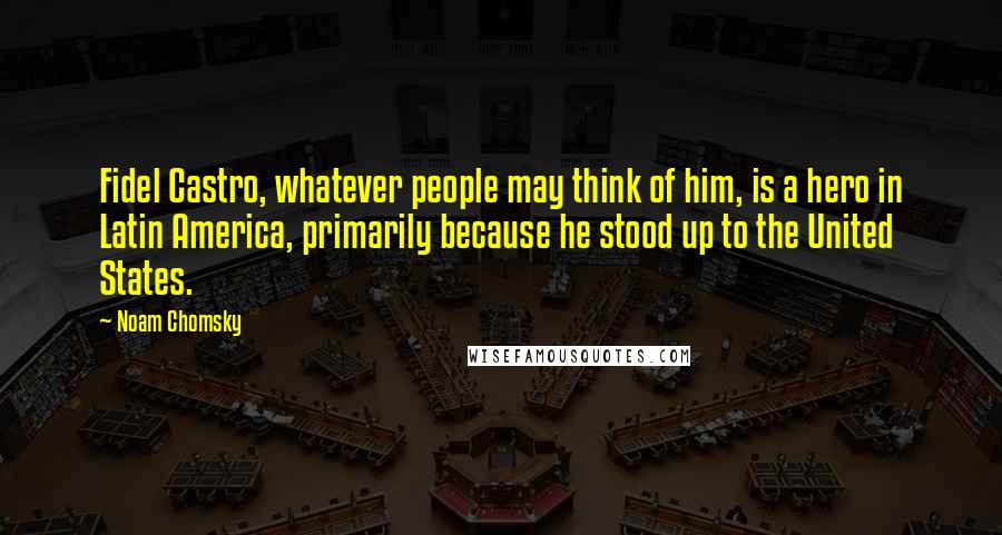 Noam Chomsky Quotes: Fidel Castro, whatever people may think of him, is a hero in Latin America, primarily because he stood up to the United States.