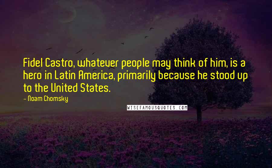 Noam Chomsky Quotes: Fidel Castro, whatever people may think of him, is a hero in Latin America, primarily because he stood up to the United States.