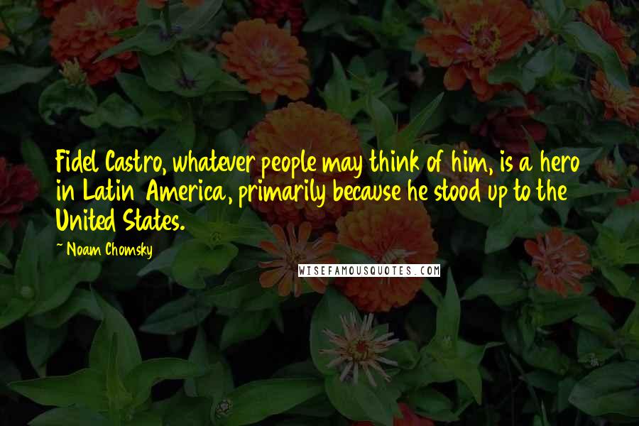 Noam Chomsky Quotes: Fidel Castro, whatever people may think of him, is a hero in Latin America, primarily because he stood up to the United States.