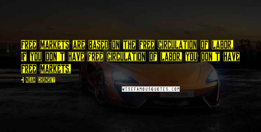 Noam Chomsky Quotes: Free markets are based on the free circulation of labor. If you don't have free circulation of labor, you don't have free markets.