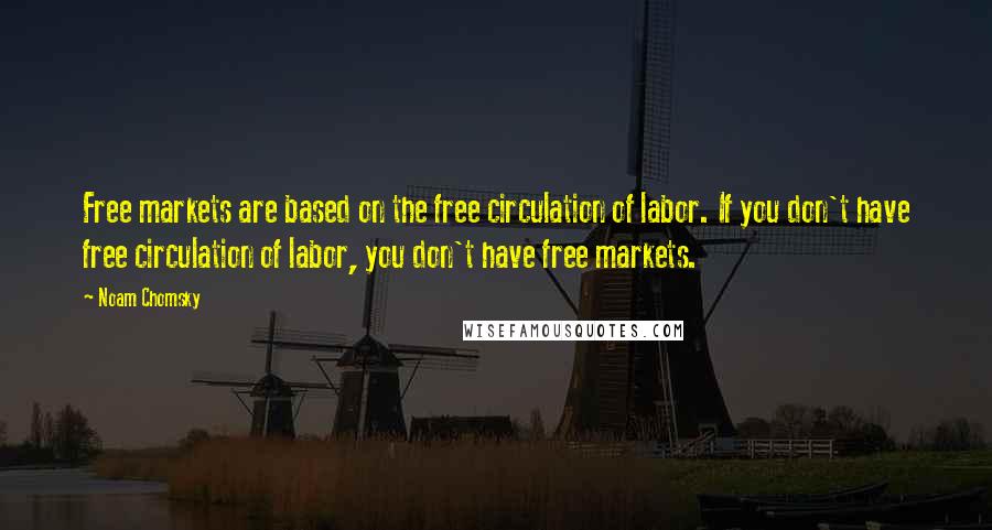 Noam Chomsky Quotes: Free markets are based on the free circulation of labor. If you don't have free circulation of labor, you don't have free markets.