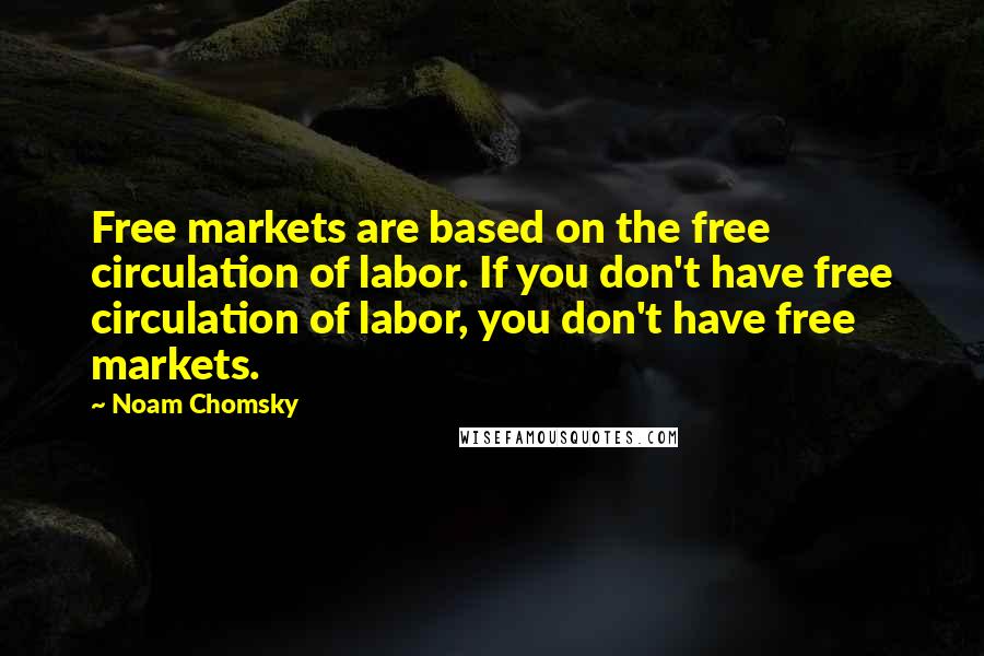 Noam Chomsky Quotes: Free markets are based on the free circulation of labor. If you don't have free circulation of labor, you don't have free markets.