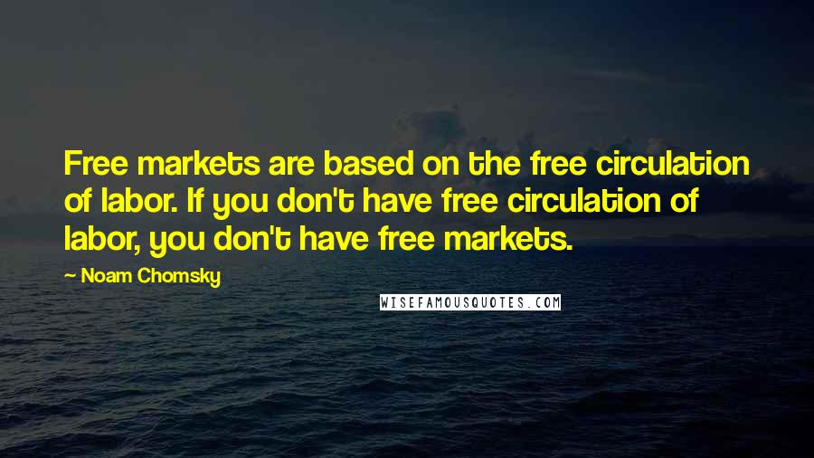 Noam Chomsky Quotes: Free markets are based on the free circulation of labor. If you don't have free circulation of labor, you don't have free markets.