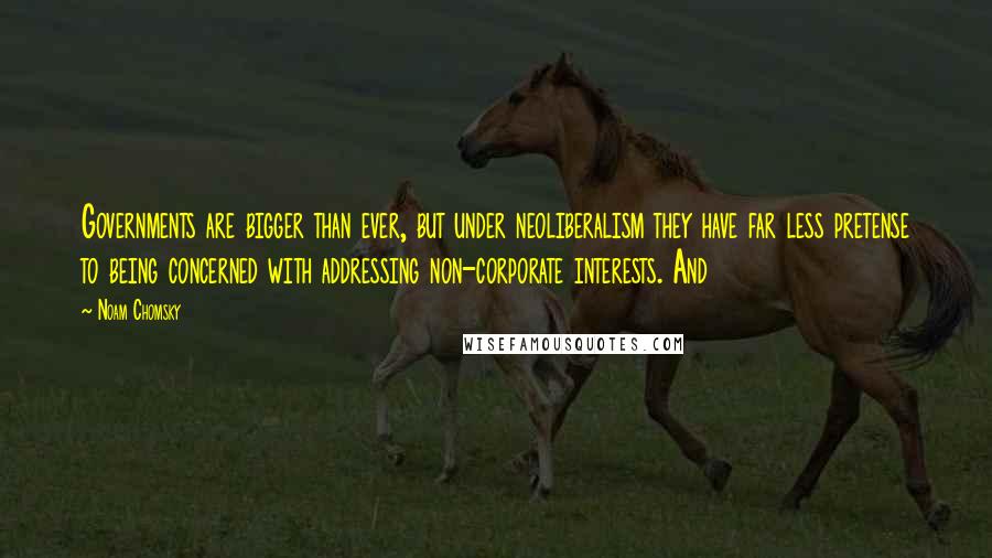 Noam Chomsky Quotes: Governments are bigger than ever, but under neoliberalism they have far less pretense to being concerned with addressing non-corporate interests. And