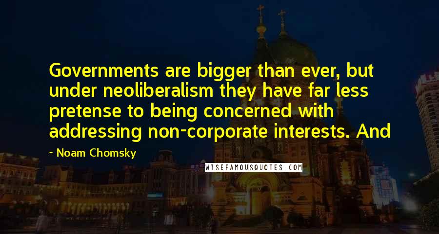 Noam Chomsky Quotes: Governments are bigger than ever, but under neoliberalism they have far less pretense to being concerned with addressing non-corporate interests. And