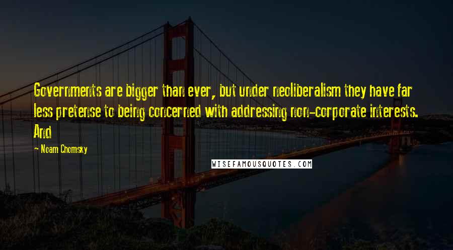 Noam Chomsky Quotes: Governments are bigger than ever, but under neoliberalism they have far less pretense to being concerned with addressing non-corporate interests. And