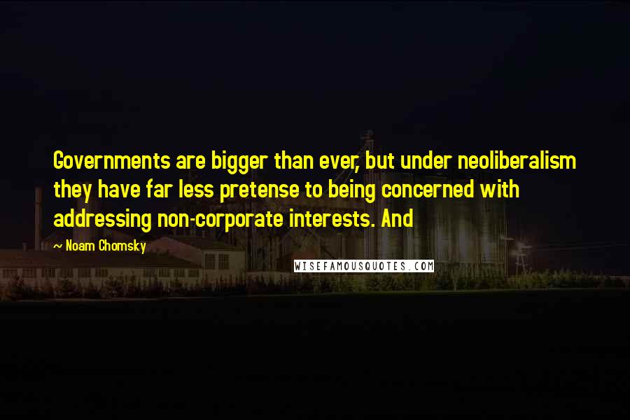 Noam Chomsky Quotes: Governments are bigger than ever, but under neoliberalism they have far less pretense to being concerned with addressing non-corporate interests. And