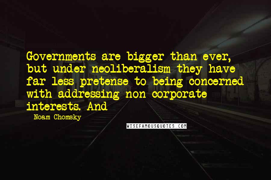 Noam Chomsky Quotes: Governments are bigger than ever, but under neoliberalism they have far less pretense to being concerned with addressing non-corporate interests. And