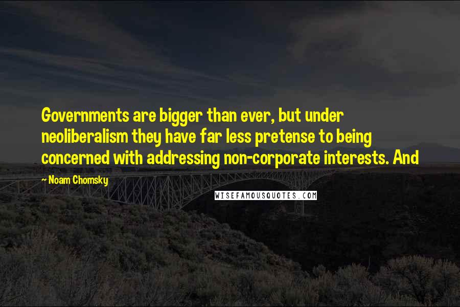 Noam Chomsky Quotes: Governments are bigger than ever, but under neoliberalism they have far less pretense to being concerned with addressing non-corporate interests. And