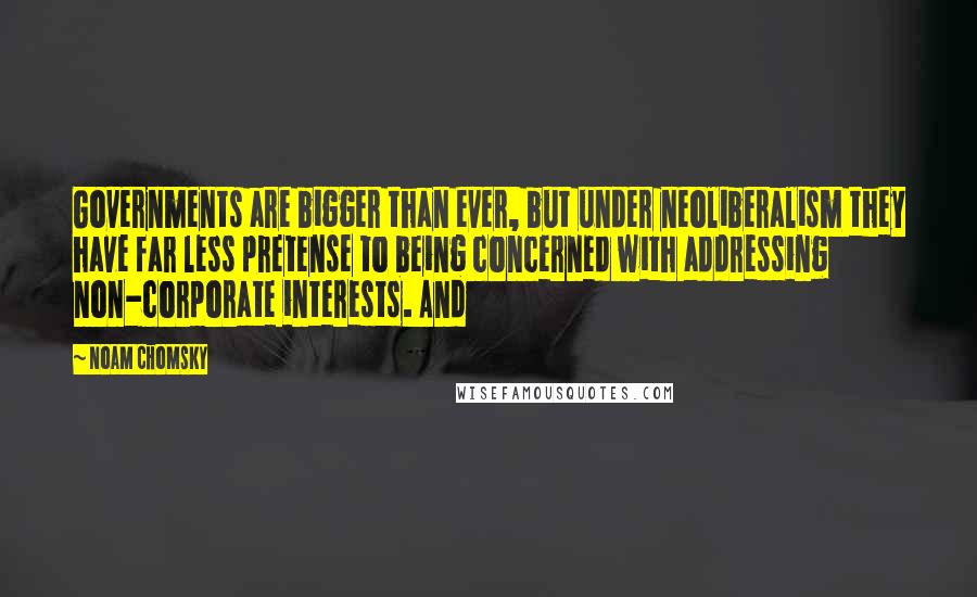 Noam Chomsky Quotes: Governments are bigger than ever, but under neoliberalism they have far less pretense to being concerned with addressing non-corporate interests. And