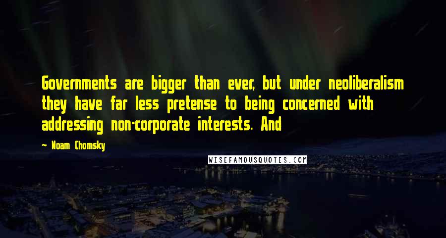 Noam Chomsky Quotes: Governments are bigger than ever, but under neoliberalism they have far less pretense to being concerned with addressing non-corporate interests. And