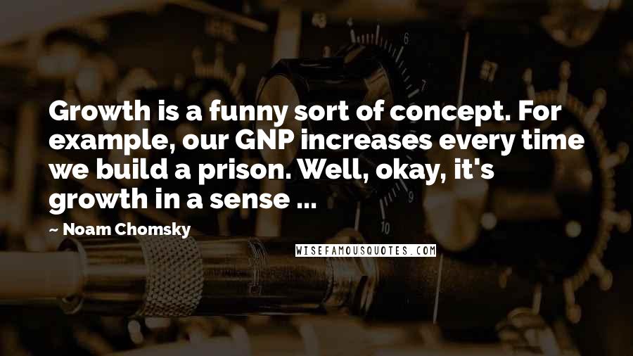 Noam Chomsky Quotes: Growth is a funny sort of concept. For example, our GNP increases every time we build a prison. Well, okay, it's growth in a sense ...