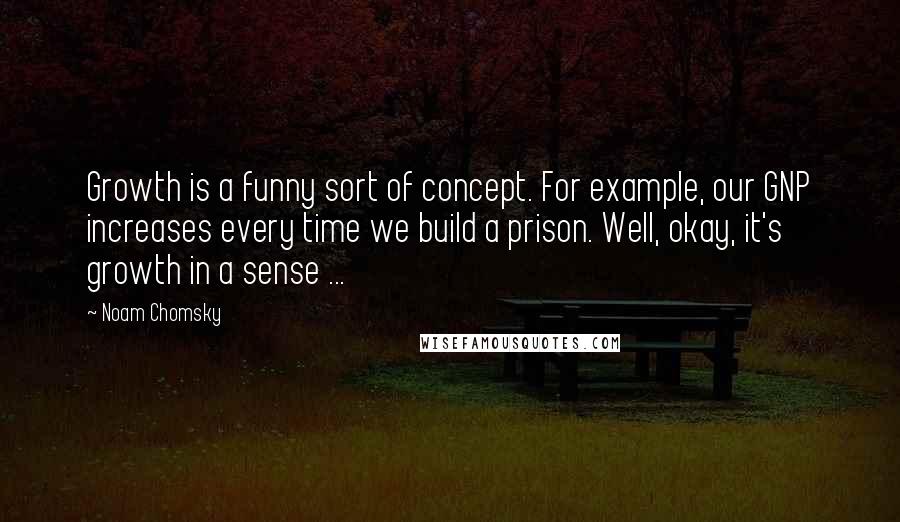 Noam Chomsky Quotes: Growth is a funny sort of concept. For example, our GNP increases every time we build a prison. Well, okay, it's growth in a sense ...