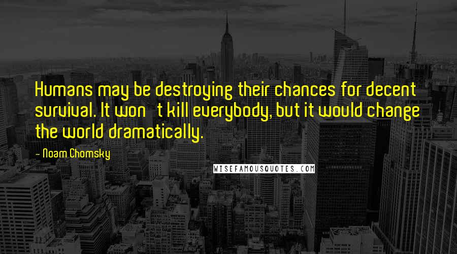 Noam Chomsky Quotes: Humans may be destroying their chances for decent survival. It won't kill everybody, but it would change the world dramatically.