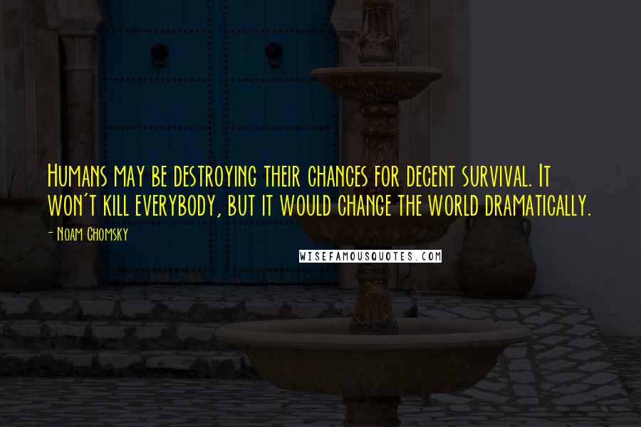Noam Chomsky Quotes: Humans may be destroying their chances for decent survival. It won't kill everybody, but it would change the world dramatically.