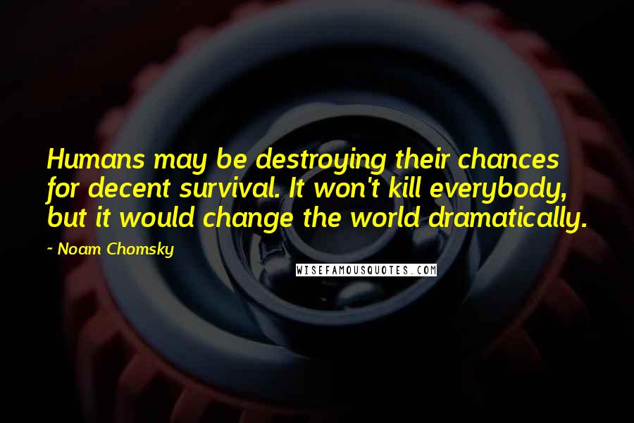 Noam Chomsky Quotes: Humans may be destroying their chances for decent survival. It won't kill everybody, but it would change the world dramatically.