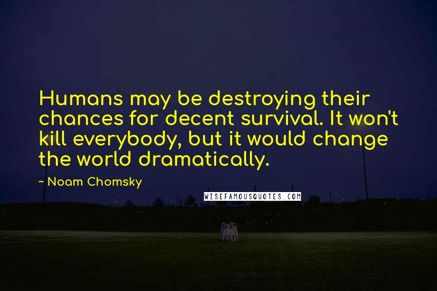Noam Chomsky Quotes: Humans may be destroying their chances for decent survival. It won't kill everybody, but it would change the world dramatically.