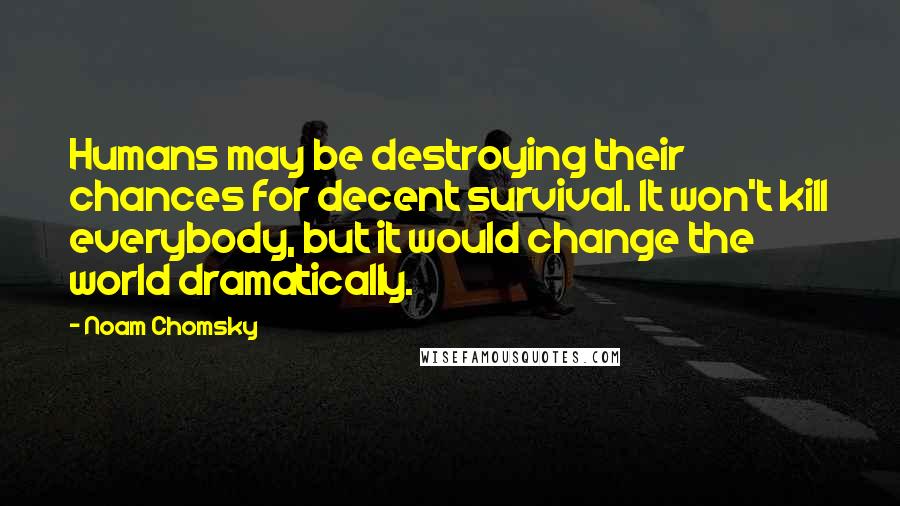 Noam Chomsky Quotes: Humans may be destroying their chances for decent survival. It won't kill everybody, but it would change the world dramatically.