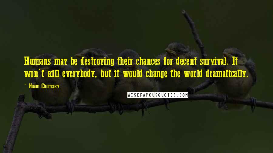 Noam Chomsky Quotes: Humans may be destroying their chances for decent survival. It won't kill everybody, but it would change the world dramatically.
